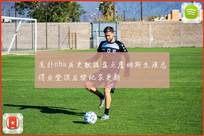 虎扑nba历史数据盘点詹姆斯生涯总得分登顶后续纪录更新