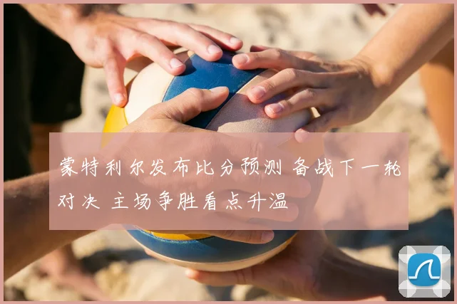 蒙特利尔发布比分预测 备战下一轮对决 主场争胜看点升温