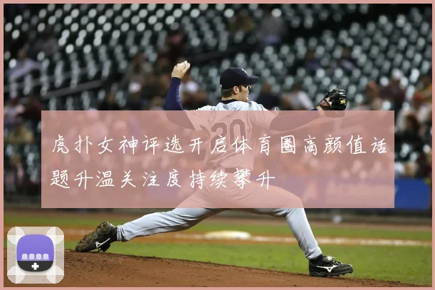 虎扑女神评选开启体育圈高颜值话题升温关注度持续攀升