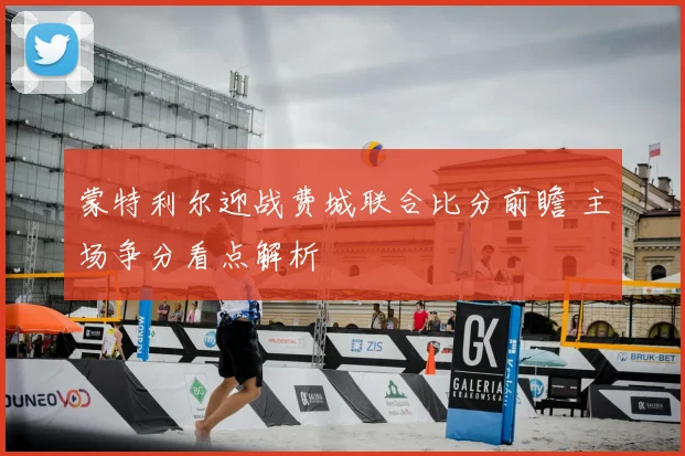 蒙特利尔迎战费城联合比分前瞻 主场争分看点解析