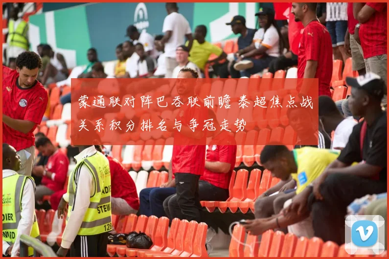 蒙通联对阵巴吞联前瞻 泰超焦点战关系积分排名与争冠走势