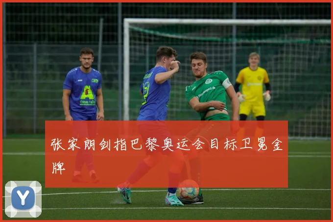 张家朗剑指巴黎奥运会目标卫冕金牌