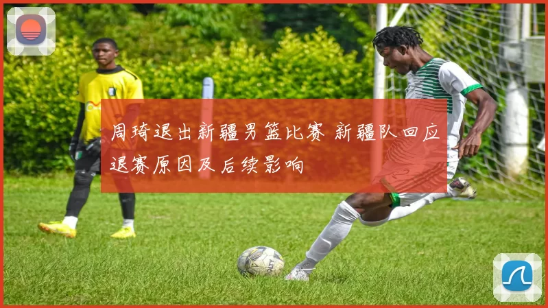 周琦退出新疆男篮比赛 新疆队回应退赛原因及后续影响