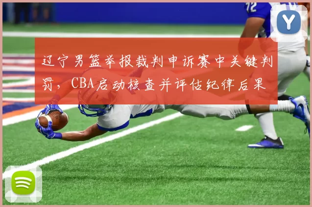辽宁男篮举报裁判申诉赛中关键判罚，CBA启动核查并评估纪律后果