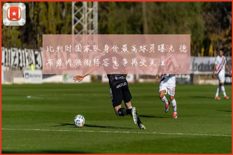 比利时国家队身价最高球员曝光 德布劳内领衔阵容竞争再受关注