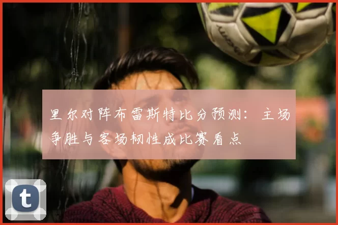 里尔对阵布雷斯特比分预测：主场争胜与客场韧性成比赛看点
