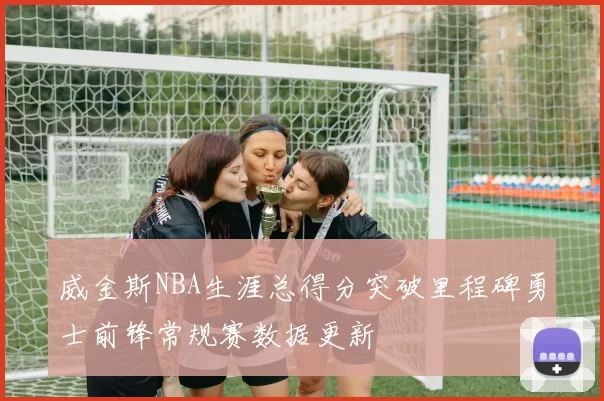 威金斯NBA生涯总得分突破里程碑勇士前锋常规赛数据更新