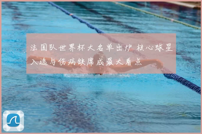 法国队世界杯大名单出炉 核心球星入选与伤病缺席成最大看点