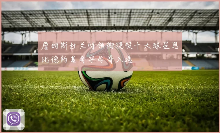 詹姆斯杜兰特领衔现役十大球星恩比德约基奇字母哥入选