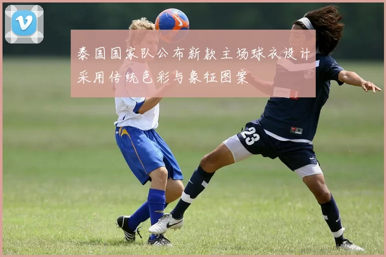 泰国国家队公布新款主场球衣设计采用传统色彩与象征图案