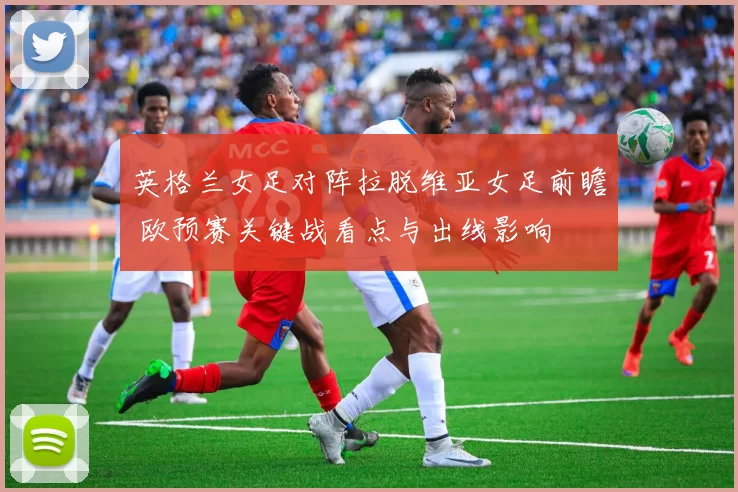 英格兰女足对阵拉脱维亚女足前瞻 欧预赛关键战看点与出线影响