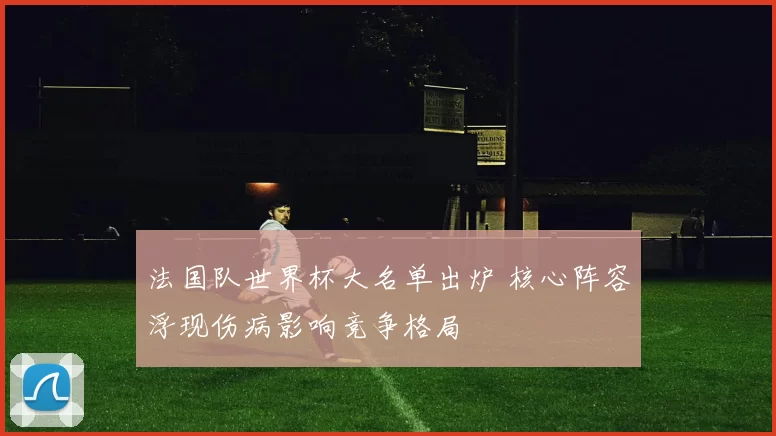 法国队世界杯大名单出炉 核心阵容浮现伤病影响竞争格局