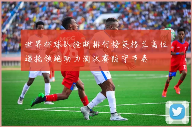 世界杯球队抢断排行榜英格兰高位逼抢领跑助力淘汰赛防守节奏