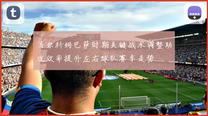 马尔科姆巴萨时期关键战术调整助攻效率提升左右球队赛季走势