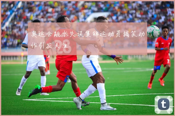 奥运会跳水失误集锦运动员搞笑动作引发关注