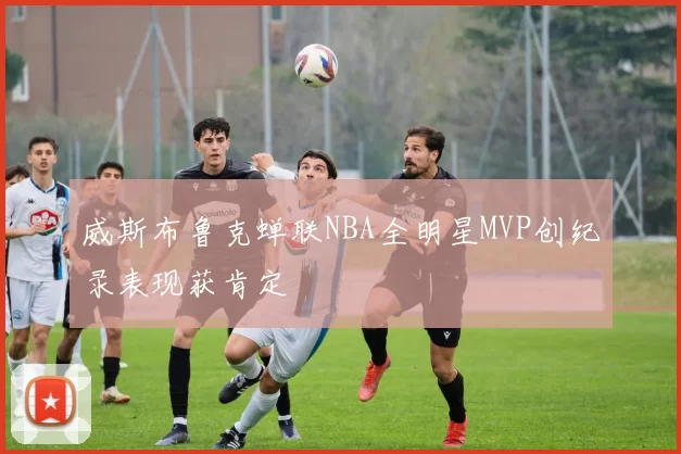 威斯布鲁克蝉联NBA全明星MVP创纪录表现获肯定