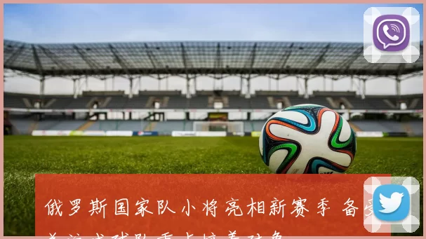 俄罗斯国家队小将亮相新赛季 备受关注成球队重点培养对象