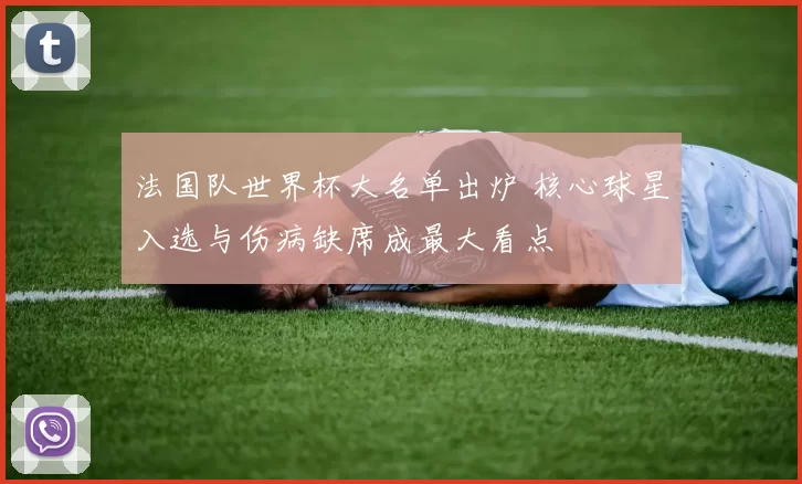 法国队世界杯大名单出炉 核心球星入选与伤病缺席成最大看点