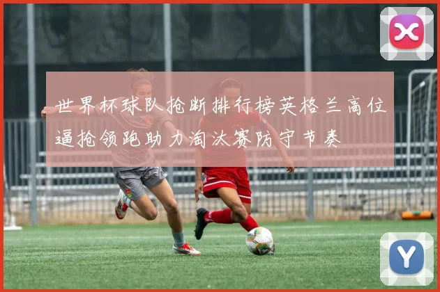 世界杯球队抢断排行榜英格兰高位逼抢领跑助力淘汰赛防守节奏