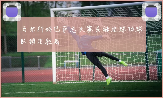 马尔科姆巴萨总决赛关键进球助球队锁定胜局