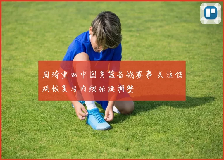 周琦重回中国男篮备战赛事 关注伤病恢复与内线轮换调整
