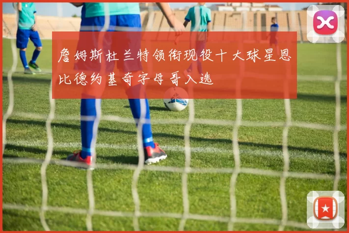 詹姆斯杜兰特领衔现役十大球星恩比德约基奇字母哥入选