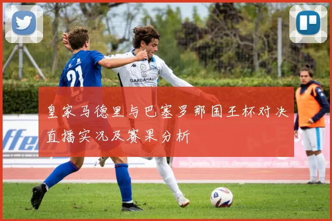 皇家马德里与巴塞罗那国王杯对决直播实况及赛果分析