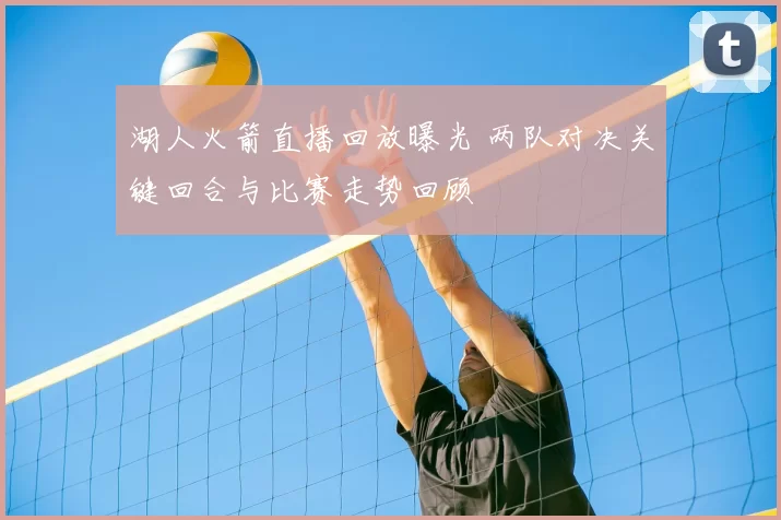 湖人火箭直播回放曝光 两队对决关键回合与比赛走势回顾