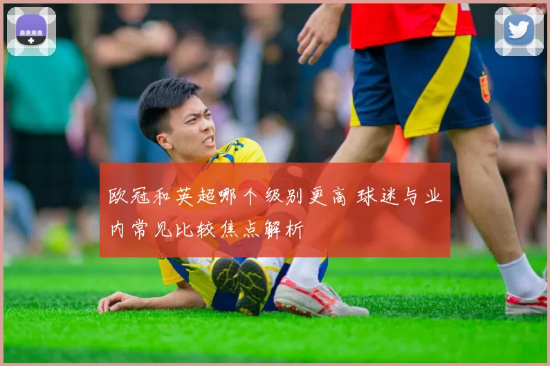 欧冠和英超哪个级别更高 球迷与业内常见比较焦点解析