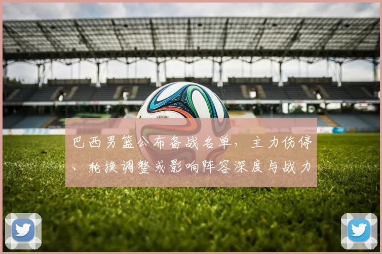 巴西男篮公布备战名单，主力伤停、轮换调整或影响阵容深度与战力