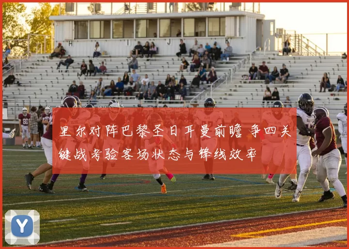 里尔对阵巴黎圣日耳曼前瞻 争四关键战考验客场状态与锋线效率