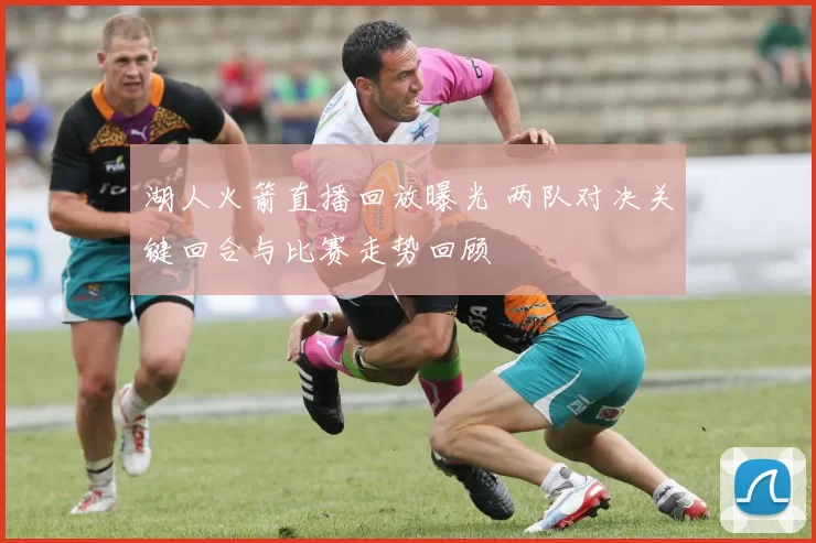 湖人火箭直播回放曝光 两队对决关键回合与比赛走势回顾