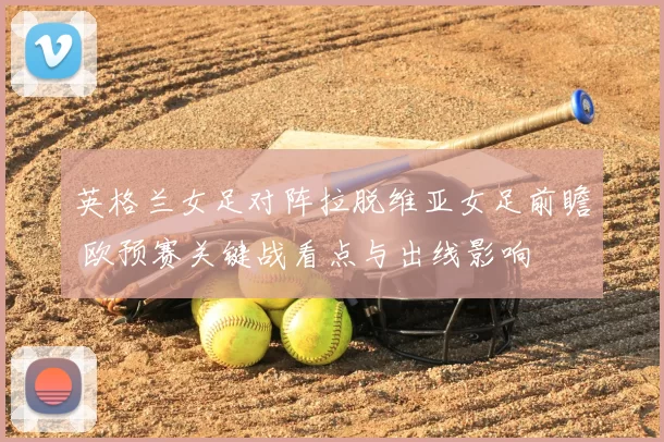 英格兰女足对阵拉脱维亚女足前瞻 欧预赛关键战看点与出线影响