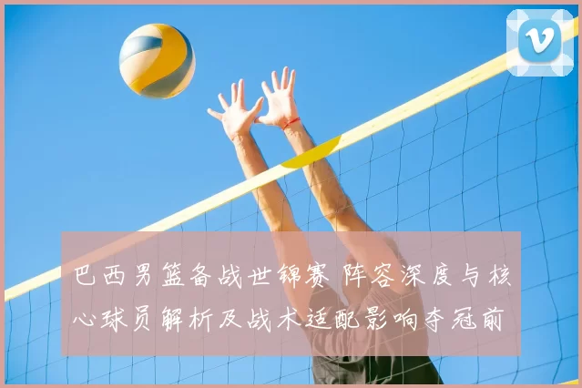 巴西男篮备战世锦赛 阵容深度与核心球员解析及战术适配影响夺冠前景