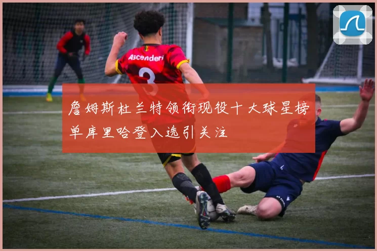 詹姆斯杜兰特领衔现役十大球星榜单库里哈登入选引关注